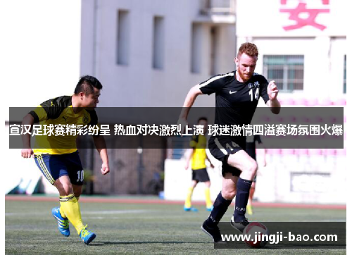 宣汉足球赛精彩纷呈 热血对决激烈上演 球迷激情四溢赛场氛围火爆